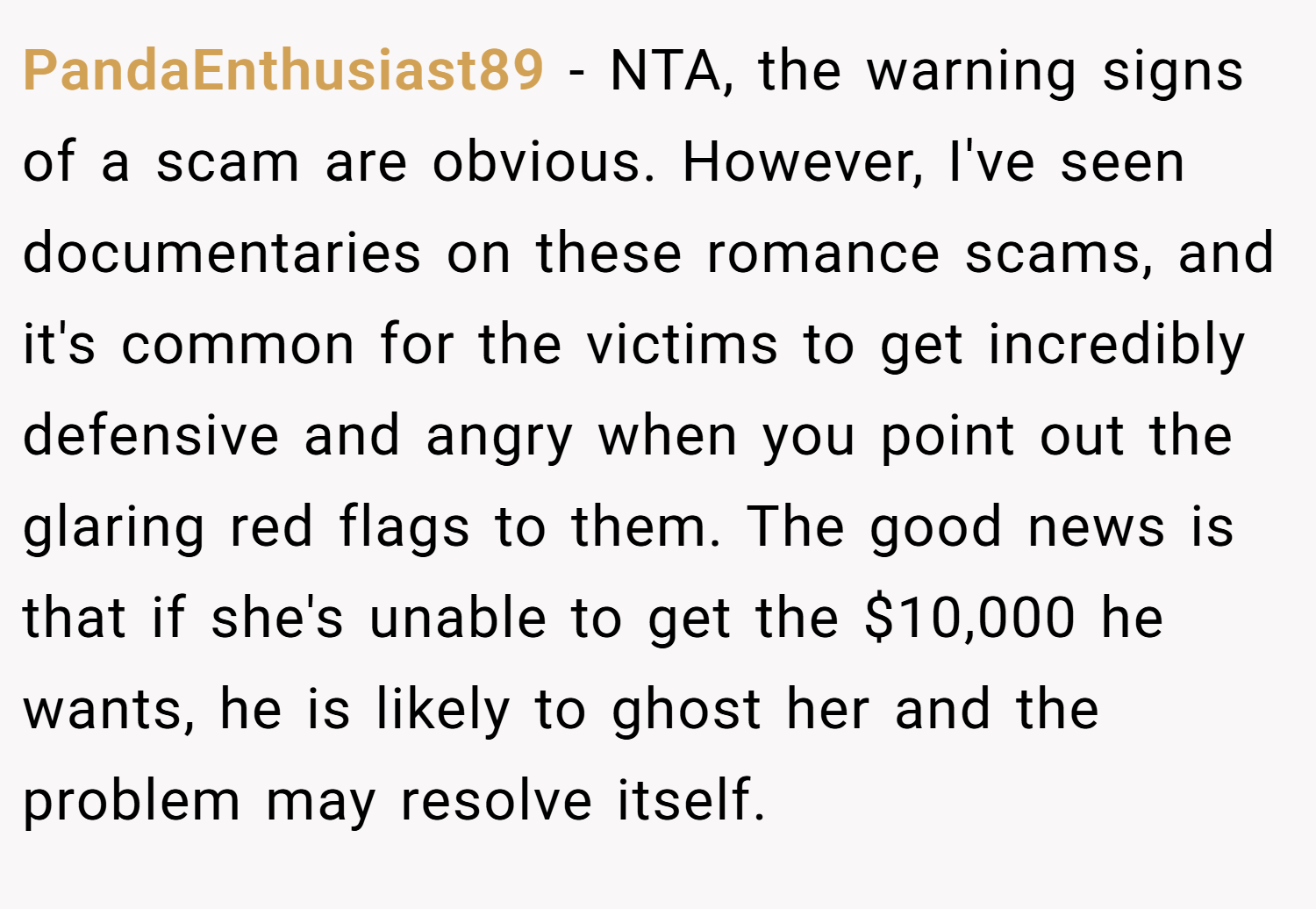 PandaEnthusiast89 − NTA, the warning signs of a scam are obvious. However, I've seen documentaries on these romance scams, and it's common for the victims to get incredibly defensive and angry when you point out the glaring red flags to them. The good news is that if she's unable to get the $10,000 he wants, he is likely to ghost her and the problem may resolve itself.