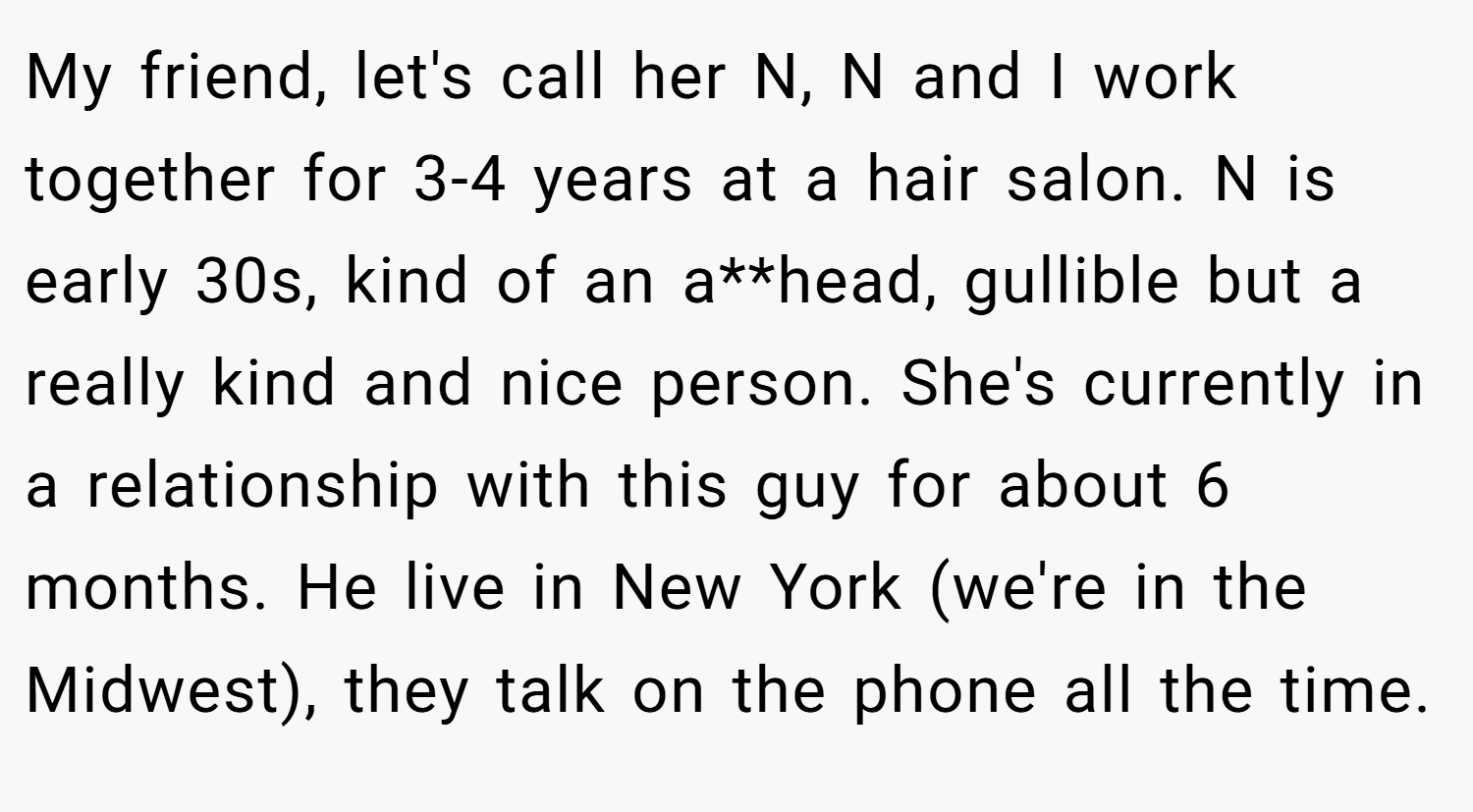 My friend, let's call her N, N and I work together for 3-4 years at a hair salon. N is early 30s, kind of an a**head, gullible but a really kind and nice person. She's currently in a relationship with this guy for about 6 months. He live in New York (we're in the Midwest), they talk on the phone all the time.