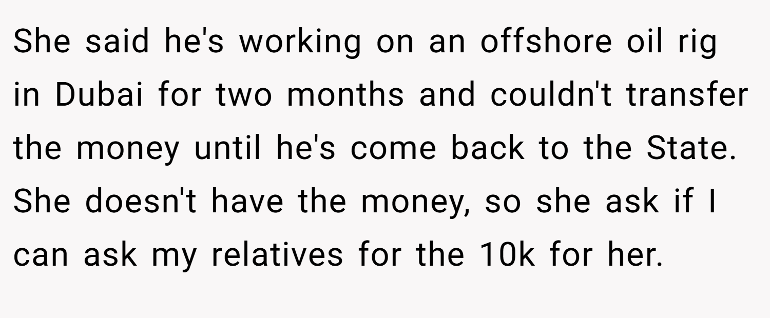 She said he's working on an offshore oil rig in Dubai for two months and couldn't transfer the money until he's come back to the State. She doesn't have the money, so she ask if I can ask my relatives for the 10k for her.