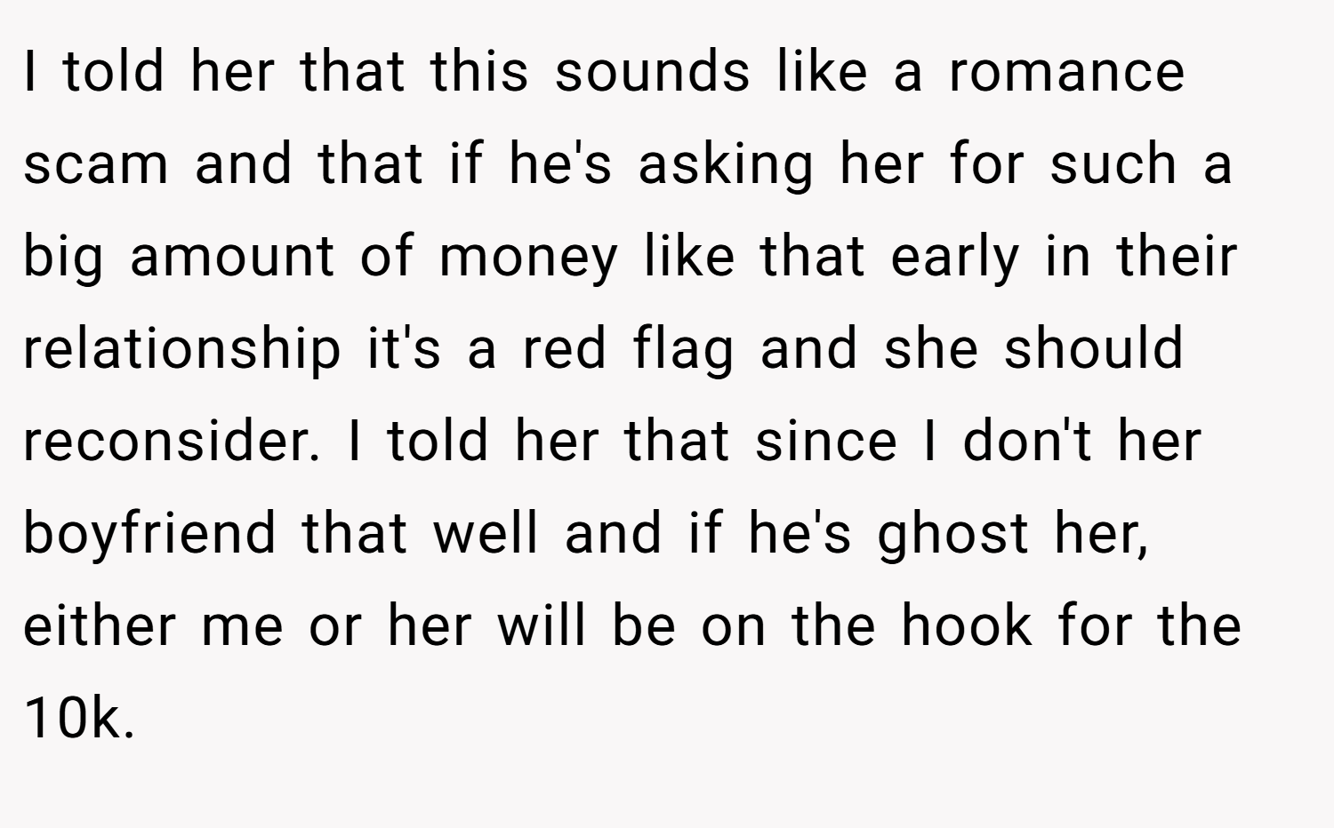 I told her that this sounds like a romance scam and that if he's asking her for such a big amount of money like that early in their relationship it's a red flag and she should reconsider. I told her that since I don't her boyfriend that well and if he's ghost her, either me or her will be on the hook for the 10k.