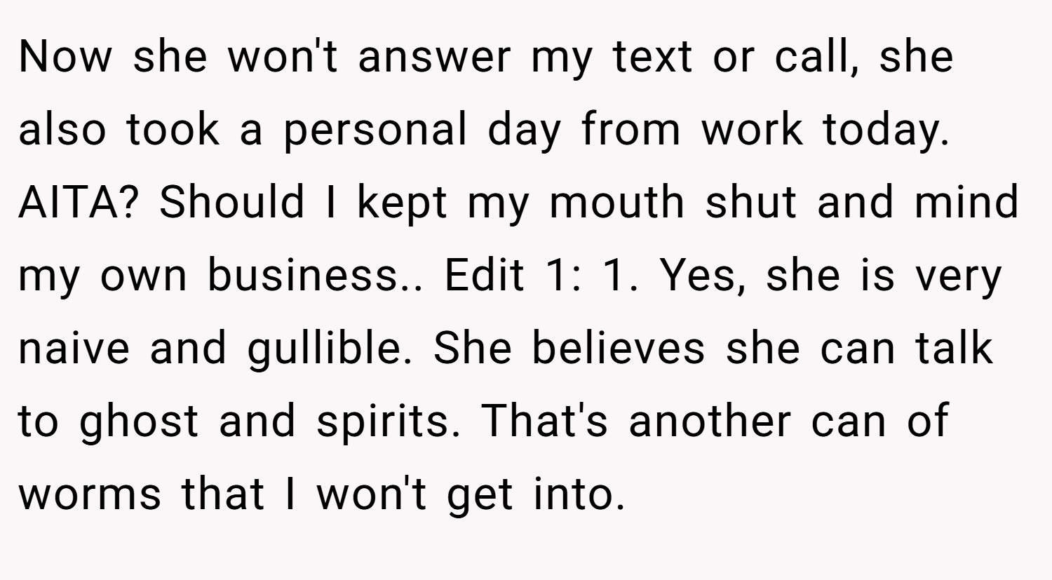 Now she won't answer my text or call, she also took a personal day from work today. AITA? Should I kept my mouth shut and mind my own business.. Edit 1: 1. Yes, she is very naive and gullible. She believes she can talk to ghost and spirits. That's another can of worms that I won't get into.