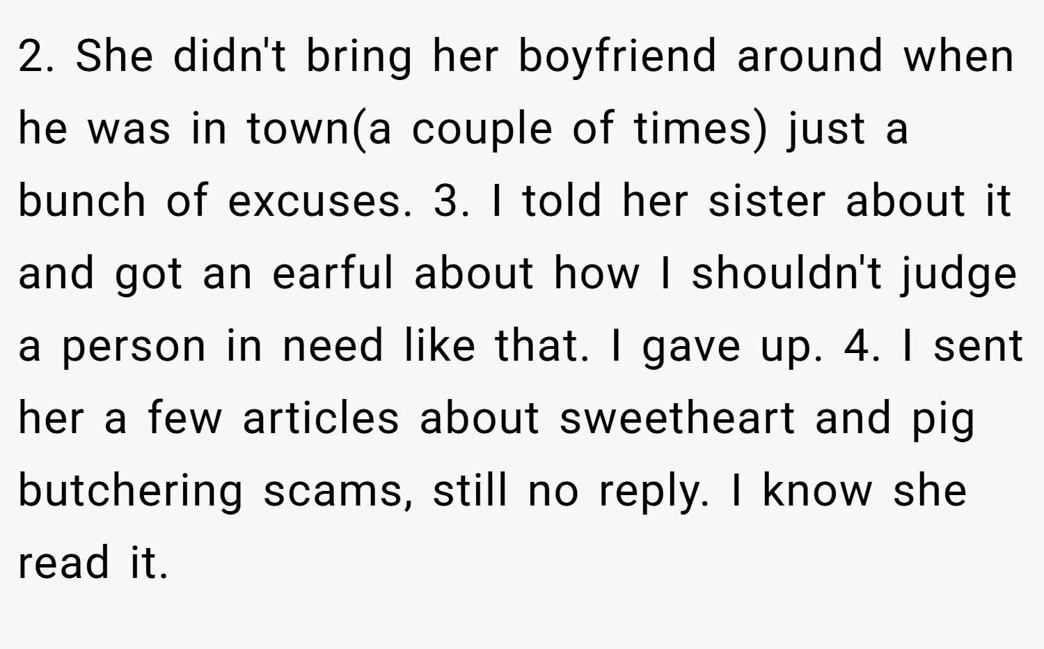 2. She didn't bring her boyfriend around when he was in town(a couple of times) just a bunch of excuses. 3. I told her sister about it and got an earful about how I shouldn't judge a person in need like that. I gave up. 4. I sent her a few articles about sweetheart and pig butchering scams, still no reply. I know she read it.