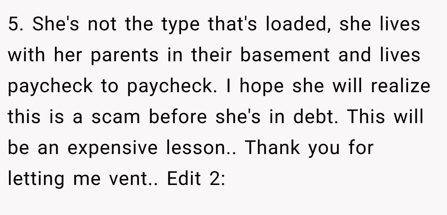 5. She's not the type that's loaded, she lives with her parents in their basement and lives paycheck to paycheck. I hope she will realize this is a scam before she's in debt. This will be an expensive lesson.. Thank you for letting me vent.. Edit 2: