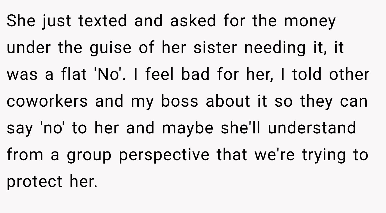 She just texted and asked for the money under the guise of her sister needing it, it was a flat 'No'. I feel bad for her, I told other coworkers and my boss about it so they can say 'no' to her and maybe she'll understand from a group perspective that we're trying to protect her.