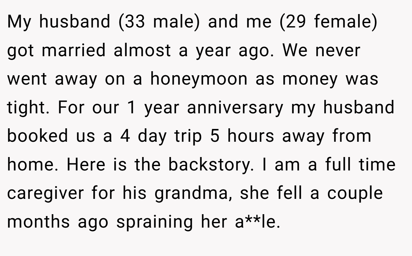 My husband (33 male) and me (29 female) got married almost a year ago. We never went away on a honeymoon as money was tight. For our 1 year anniversary my husband booked us a 4 day trip 5 hours away from home. Here is the backstory. I am a full time caregiver for his grandma, she fell a couple months ago spraining her a**le.