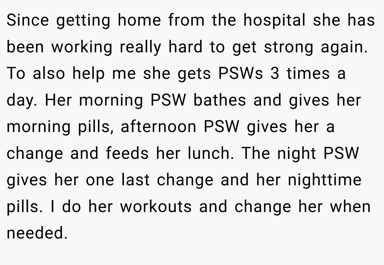 Since getting home from the hospital she has been working really hard to get strong again. To also help me she gets PSWs 3 times a day. Her morning PSW bathes and gives her morning pills, afternoon PSW gives her a change and feeds her lunch. The night PSW gives her one last change and her nighttime pills. I do her workouts and change her when needed.