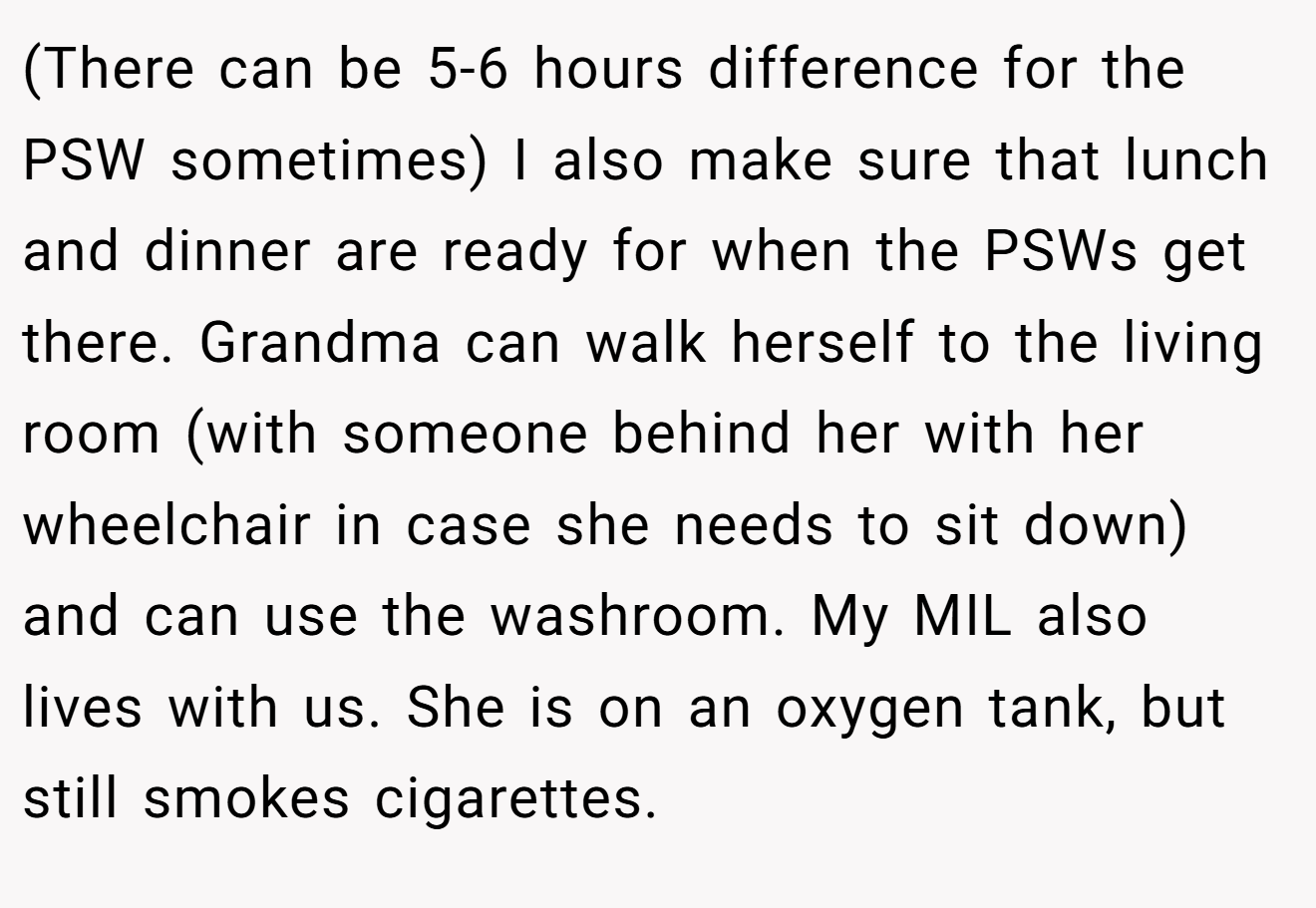 (There can be 5-6 hours difference for the PSW sometimes) I also make sure that lunch and dinner are ready for when the PSWs get there. Grandma can walk herself to the living room (with someone behind her with her wheelchair in case she needs to sit down) and can use the washroom. My MIL also lives with us. She is on an oxygen tank, but still smokes cigarettes.