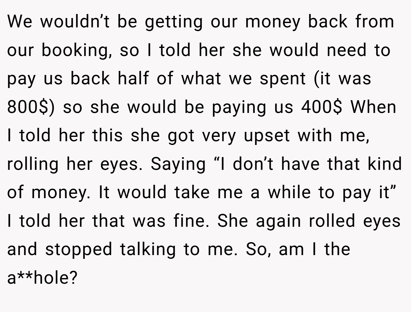 We wouldn’t be getting our money back from our booking, so I told her she would need to pay us back half of what we spent (it was 800$) so she would be paying us 400$ When I told her this she got very upset with me, rolling her eyes. Saying “I don’t have that kind of money. It would take me a while to pay it” I told her that was fine. She again rolled eyes and stopped talking to me. So, am I the a**hole?