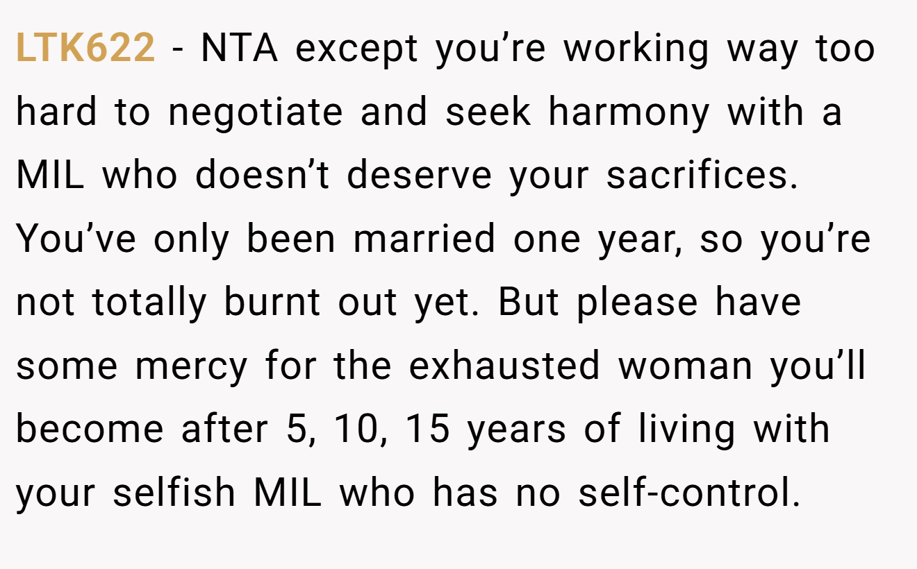 LTK622 − NTA except you’re working way too hard to negotiate and seek harmony with a MIL who doesn’t deserve your sacrifices. You’ve only been married one year, so you’re not totally burnt out yet. But please have some mercy for the exhausted woman you’ll become after 5, 10, 15 years of living with your selfish MIL who has no self-control.