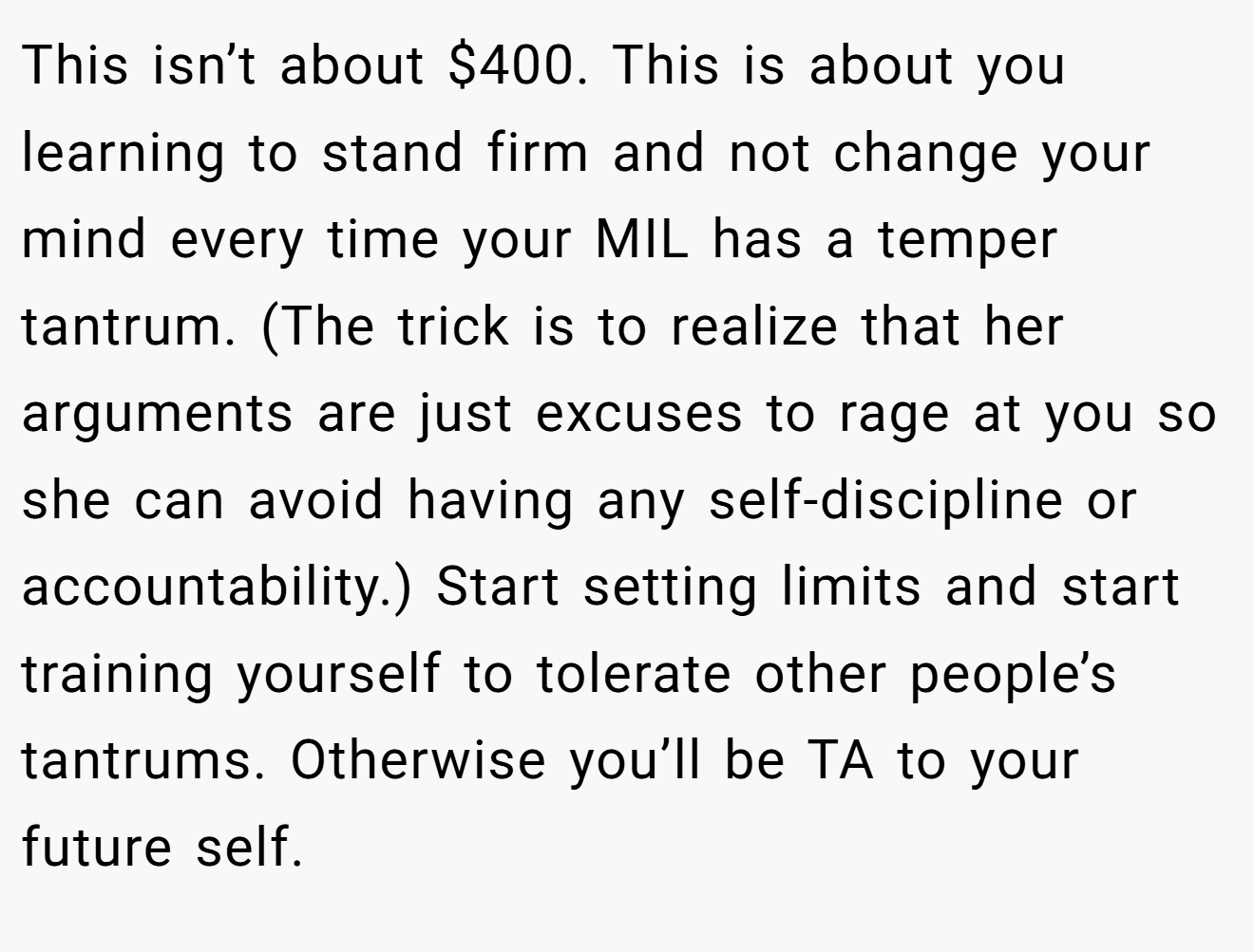 This isn’t about $400. This is about you learning to stand firm and not change your mind every time your MIL has a temper tantrum. (The trick is to realize that her arguments are just excuses to rage at you so she can avoid having any self-discipline or accountability.) Start setting limits and start training yourself to tolerate other people’s tantrums. Otherwise you’ll be TA to your future self.