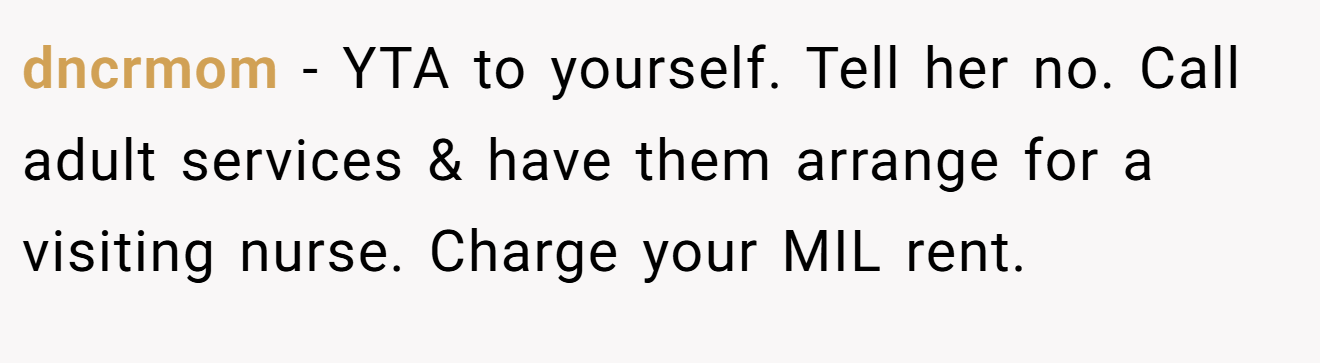 dncrmom − YTA to yourself. Tell her no. Call adult services & have them arrange for a visiting nurse. Charge your MIL rent.