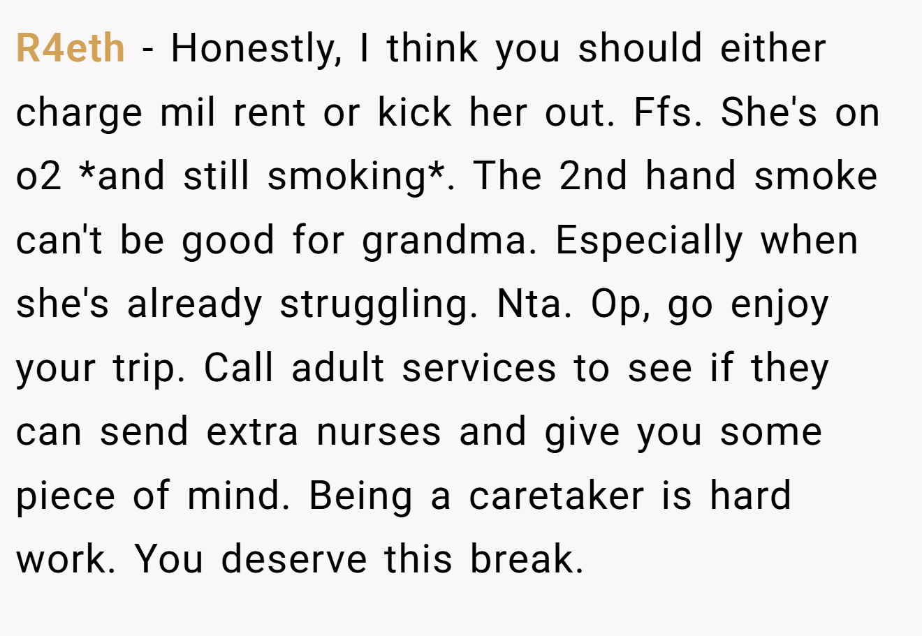 R4eth − Honestly, I think you should either charge mil rent or kick her out. Ffs. She's on o2 *and still smoking*. The 2nd hand smoke can't be good for grandma. Especially when she's already struggling. Nta. Op, go enjoy your trip. Call adult services to see if they can send extra nurses and give you some piece of mind. Being a caretaker is hard work. You deserve this break.
