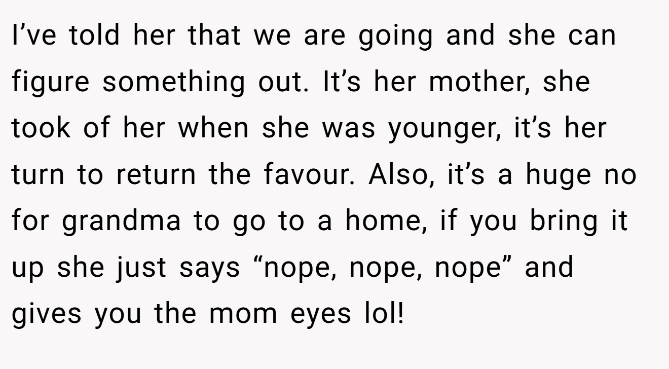 I’ve told her that we are going and she can figure something out. It’s her mother, she took of her when she was younger, it’s her turn to return the favour. Also, it’s a huge no for grandma to go to a home, if you bring it up she just says “nope, nope, nope” and gives you the mom eyes lol!