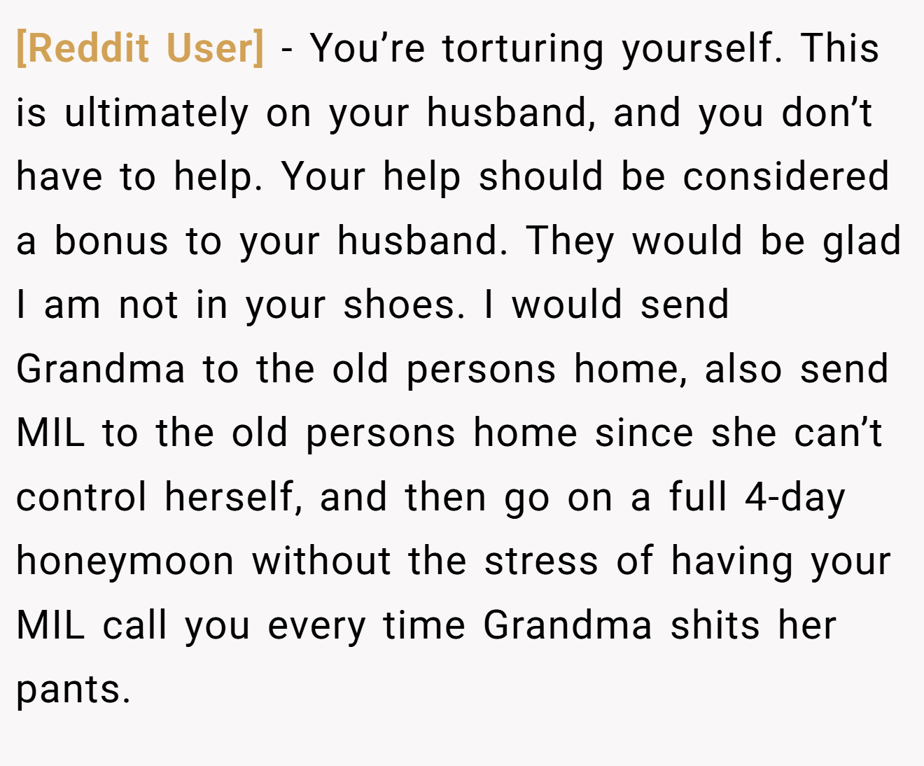 [Reddit User] − You’re torturing yourself. This is ultimately on your husband, and you don’t have to help. Your help should be considered a bonus to your husband. They would be glad I am not in your shoes. I would send Grandma to the old persons home, also send MIL to the old persons home since she can’t control herself, and then go on a full 4-day honeymoon without the stress of having your MIL call you every time Grandma shits her pants.