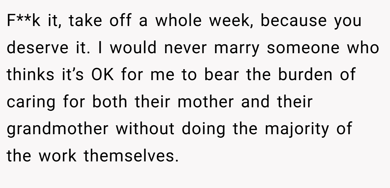 F**k it, take off a whole week, because you deserve it. I would never marry someone who thinks it’s OK for me to bear the burden of caring for both their mother and their grandmother without doing the majority of the work themselves.