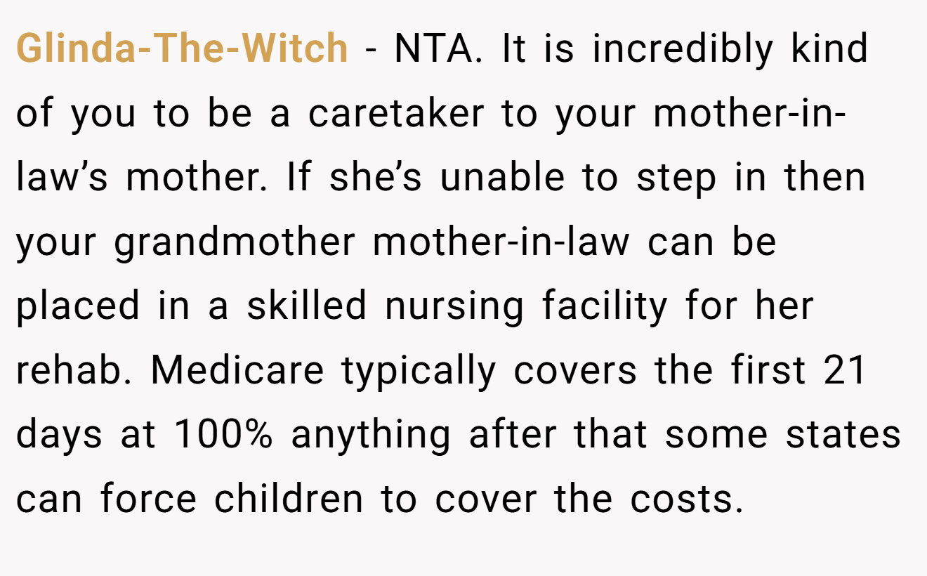 Glinda-The-Witch − NTA. It is incredibly kind of you to be a caretaker to your mother-in-law’s mother. If she’s unable to step in then your grandmother mother-in-law can be placed in a skilled nursing facility for her rehab. Medicare typically covers the first 21 days at 100% anything after that some states can force children to cover the costs.