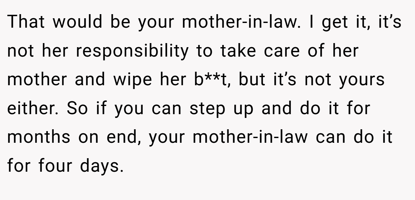 That would be your mother-in-law. I get it, it’s not her responsibility to take care of her mother and wipe her b**t, but it’s not yours either. So if you can step up and do it for months on end, your mother-in-law can do it for four days.