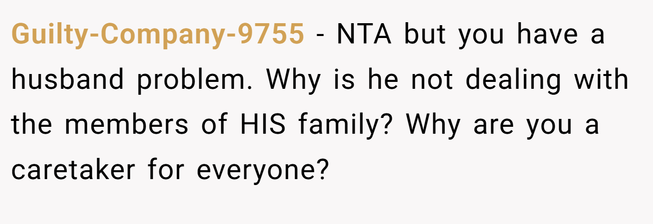 Guilty-Company-9755 − NTA but you have a husband problem. Why is he not dealing with the members of HIS family? Why are you a caretaker for everyone?