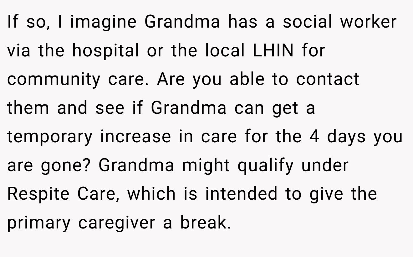 If so, I imagine Grandma has a social worker via the hospital or the local LHIN for community care. Are you able to contact them and see if Grandma can get a temporary increase in care for the 4 days you are gone? Grandma might qualify under Respite Care, which is intended to give the primary caregiver a break.