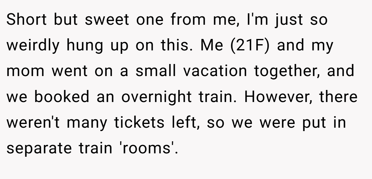 Short but sweet one from me, I'm just so weirdly hung up on this. Me (21F) and my mom went on a small vacation together, and we booked an overnight train. However, there weren't many tickets left, so we were put in separate train 'rooms'.