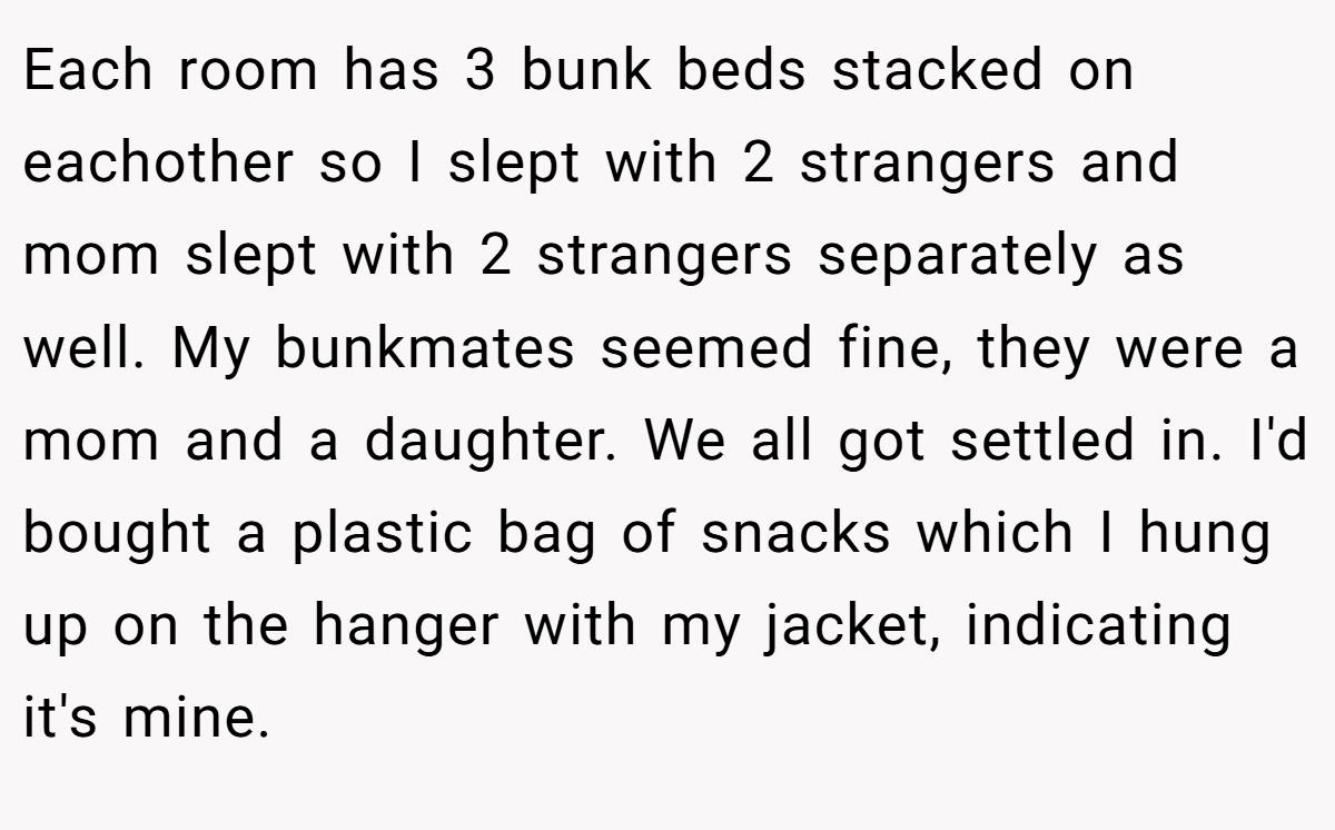 Each room has 3 bunk beds stacked on eachother so I slept with 2 strangers and mom slept with 2 strangers separately as well. My bunkmates seemed fine, they were a mom and a daughter. We all got settled in. I'd bought a plastic bag of snacks which I hung up on the hanger with my jacket, indicating it's mine.