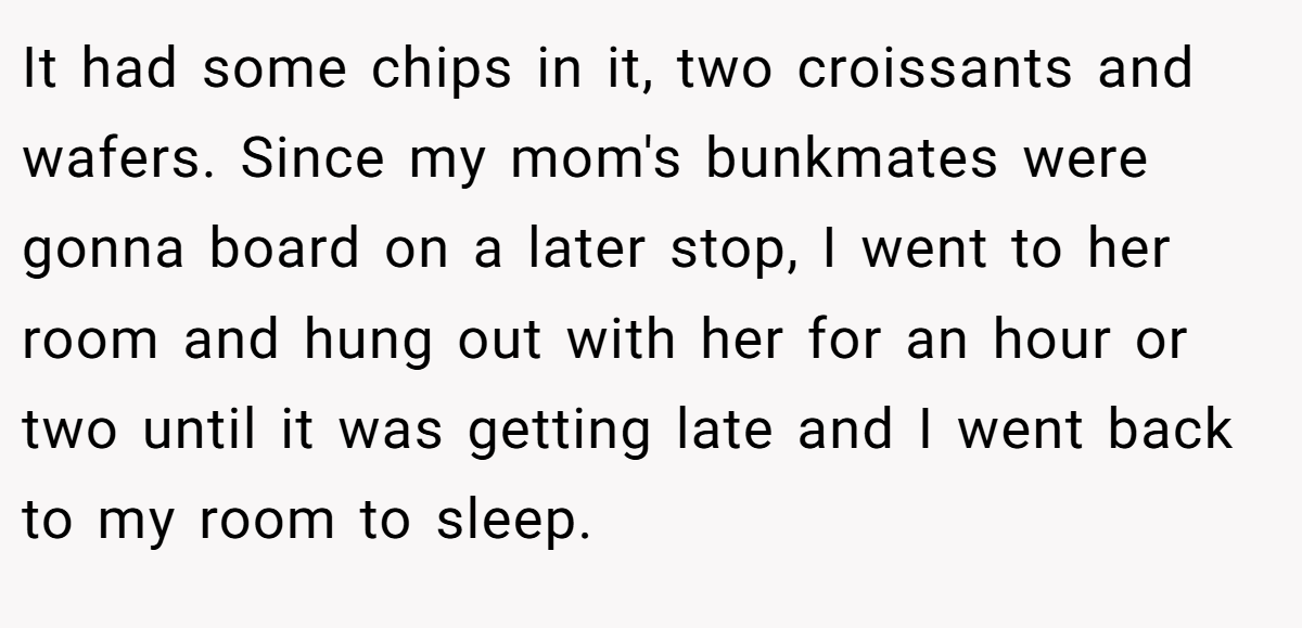 It had some chips in it, two croissants and wafers. Since my mom's bunkmates were gonna board on a later stop, I went to her room and hung out with her for an hour or two until it was getting late and I went back to my room to sleep.