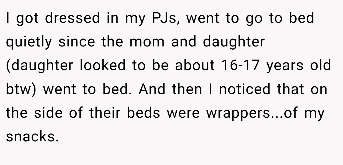 I got dressed in my PJs, went to go to bed quietly since the mom and daughter (daughter looked to be about 16-17 years old btw) went to bed. And then I noticed that on the side of their beds were wrappers...of my snacks.