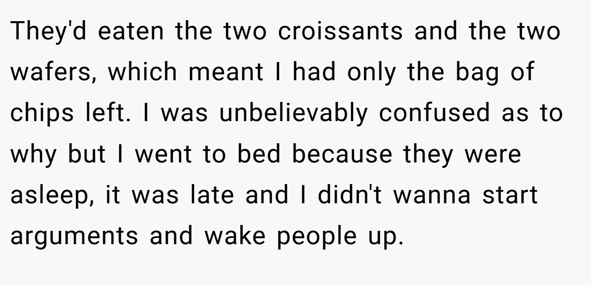 They'd eaten the two croissants and the two wafers, which meant I had only the bag of chips left. I was unbelievably confused as to why but I went to bed because they were asleep, it was late and I didn't wanna start arguments and wake people up.