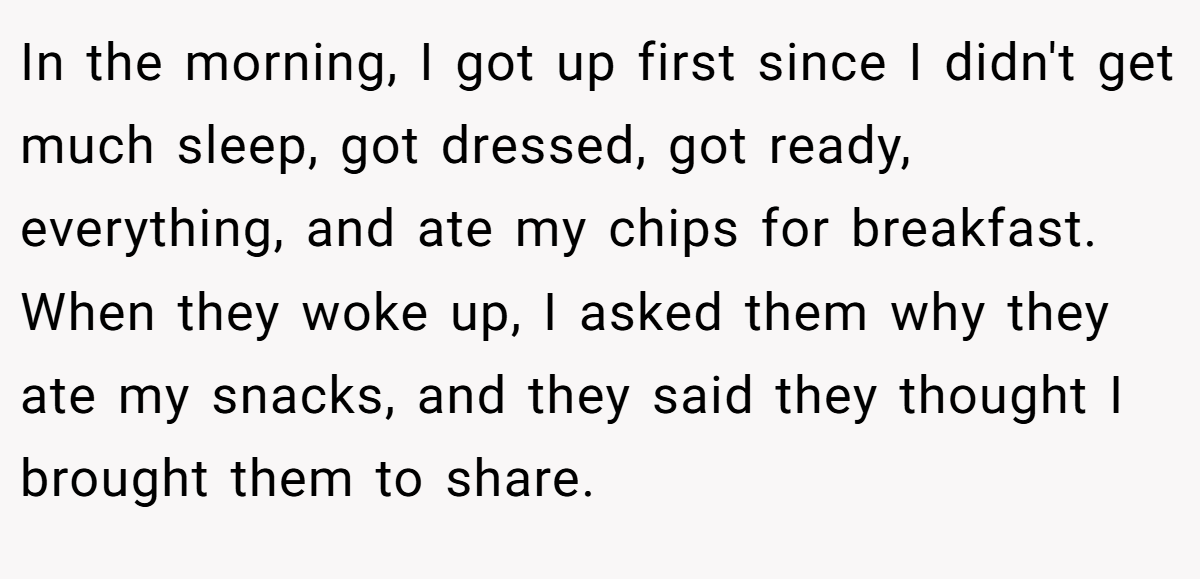 In the morning, I got up first since I didn't get much sleep, got dressed, got ready, everything, and ate my chips for breakfast. When they woke up, I asked them why they ate my snacks, and they said they thought I brought them to share.