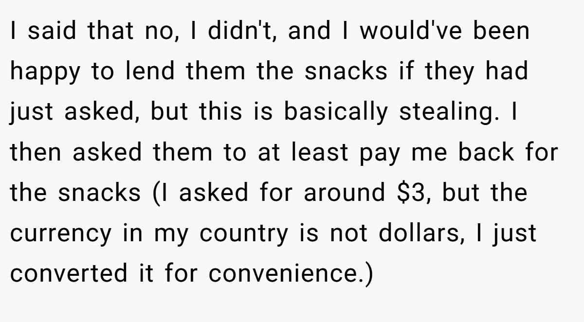 I said that no, I didn't, and I would've been happy to lend them the snacks if they had just asked, but this is basically stealing. I then asked them to at least pay me back for the snacks (I asked for around $3, but the currency in my country is not dollars, I just converted it for convenience.)