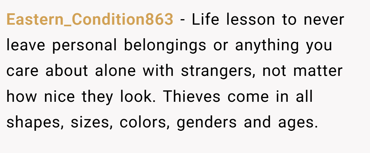 Eastern_Condition863 − Life lesson to never leave personal belongings or anything you care about alone with strangers, not matter how nice they look. Thieves come in all shapes, sizes, colors, genders and ages.