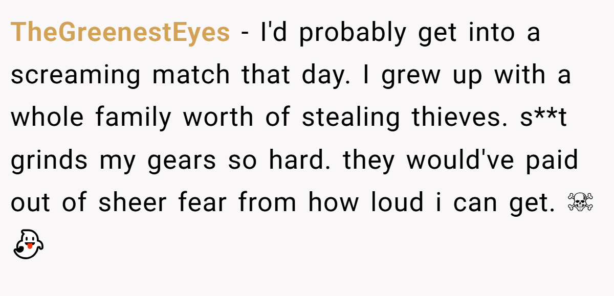 TheGreenestEyes − I'd probably get into a screaming match that day. I grew up with a whole family worth of stealing thieves. s**t grinds my gears so hard. they would've paid out of sheer fear from how loud i can get. ☠👻