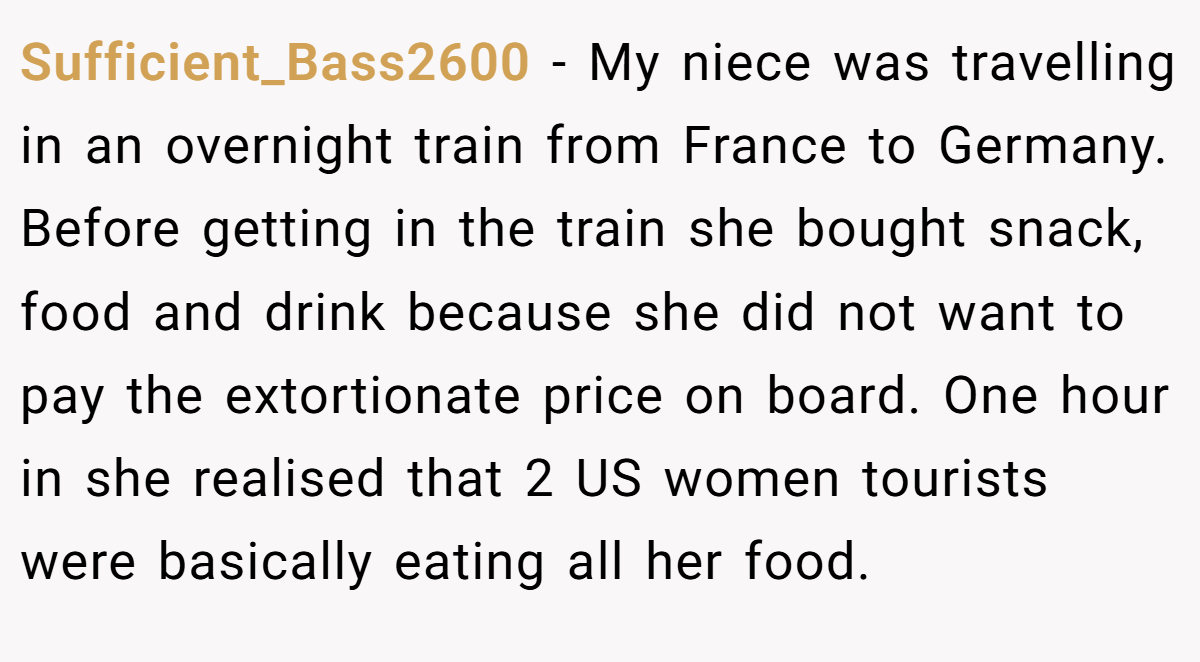 Sufficient_Bass2600 − My niece was travelling in an overnight train from France to Germany. Before getting in the train she bought snack, food and drink because she did not want to pay the extortionate price on board. One hour in she realised that 2 US women tourists were basically eating all her food.