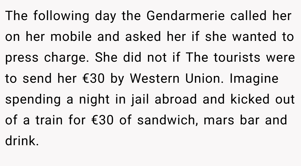 The following day the Gendarmerie called her on her mobile and asked her if she wanted to press charge. She did not if The tourists were to send her €30 by Western Union. Imagine spending a night in jail abroad and kicked out of a train for €30 of sandwich, mars bar and drink.