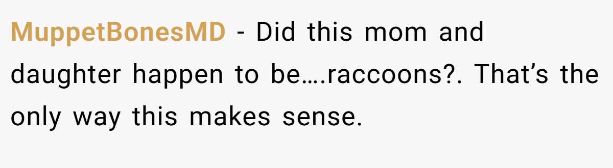 MuppetBonesMD − Did this mom and daughter happen to be….raccoons?. That’s the only way this makes sense.