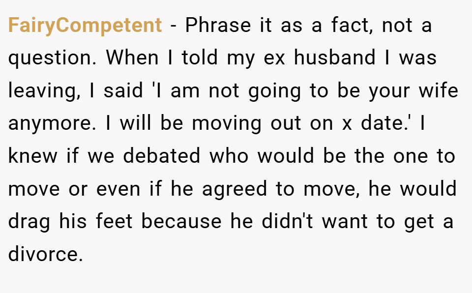 FairyCompetent − Phrase it as a fact, not a question. When I told my ex husband I was leaving, I said 'I am not going to be your wife anymore. I will be moving out on x date.' I knew if we debated who would be the one to move or even if he agreed to move, he would drag his feet because he didn't want to get a divorce.