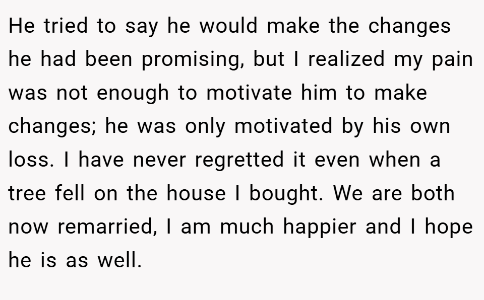 He tried to say he would make the changes he had been promising, but I realized my pain was not enough to motivate him to make changes; he was only motivated by his own loss. I have never regretted it even when a tree fell on the house I bought. We are both now remarried, I am much happier and I hope he is as well.