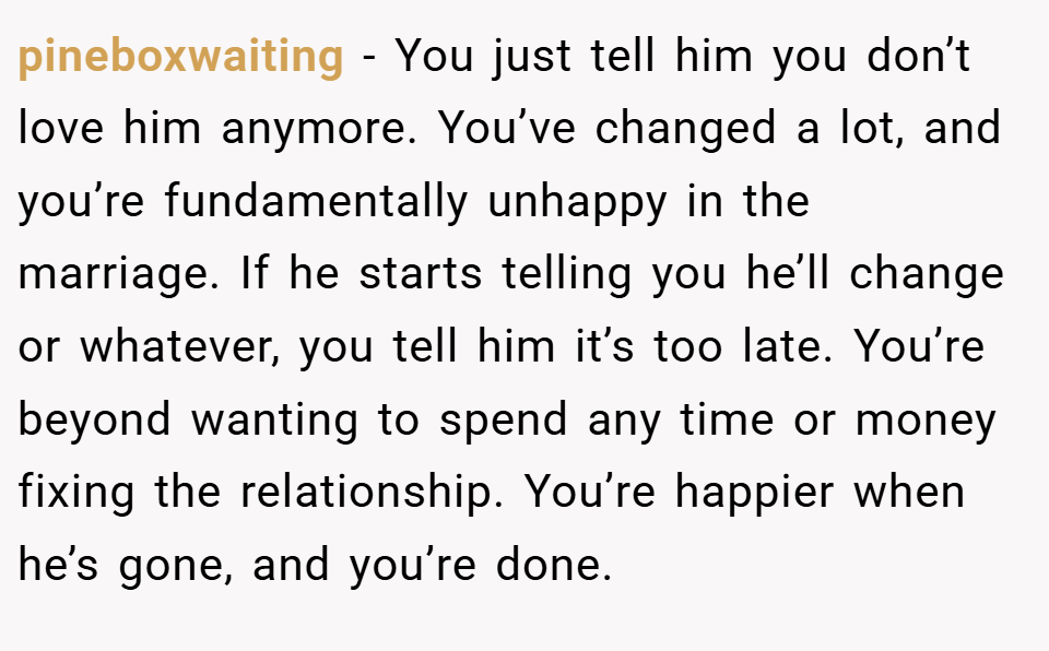 pineboxwaiting − You just tell him you don’t love him anymore. You’ve changed a lot, and you’re fundamentally unhappy in the marriage. If he starts telling you he’ll change or whatever, you tell him it’s too late. You’re beyond wanting to spend any time or money fixing the relationship. You’re happier when he’s gone, and you’re done.
