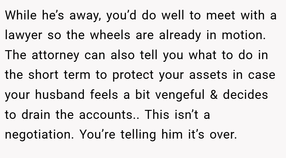 While he’s away, you’d do well to meet with a lawyer so the wheels are already in motion. The attorney can also tell you what to do in the short term to protect your assets in case your husband feels a bit vengeful & decides to drain the accounts.. This isn’t a negotiation. You’re telling him it’s over.