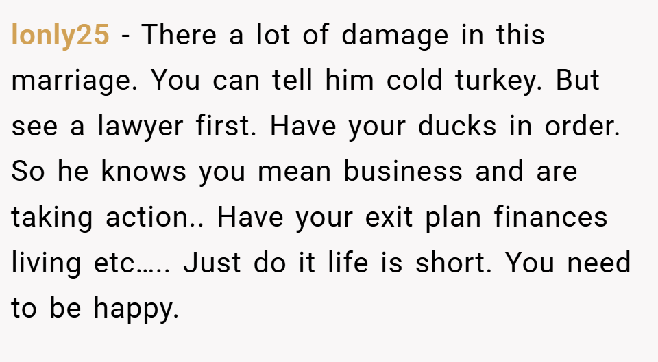 lonly25 − There a lot of damage in this marriage. You can tell him cold turkey. But see a lawyer first. Have your ducks in order. So he knows you mean business and are taking action.. Have your exit plan finances living etc….. Just do it life is short. You need to be happy.