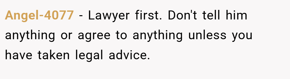 Angel-4077 − Lawyer first. Don't tell him anything or agree to anything unless you have taken legal advice.
