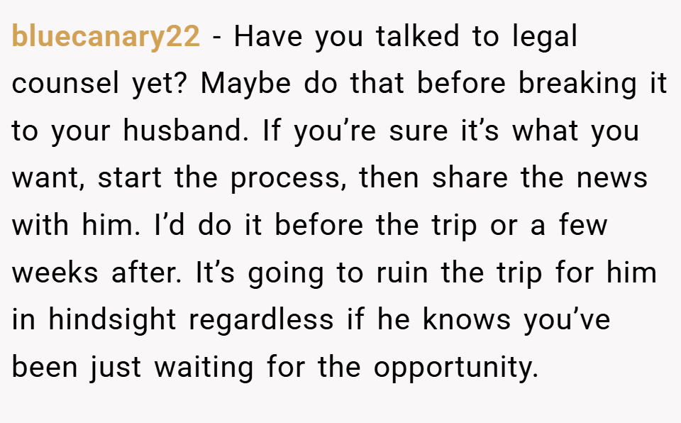 bluecanary22 − Have you talked to legal counsel yet? Maybe do that before breaking it to your husband. If you’re sure it’s what you want, start the process, then share the news with him. I’d do it before the trip or a few weeks after. It’s going to ruin the trip for him in hindsight regardless if he knows you’ve been just waiting for the opportunity.