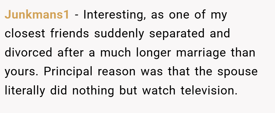 Junkmans1 − Interesting, as one of my closest friends suddenly separated and divorced after a much longer marriage than yours. Principal reason was that the spouse literally did nothing but watch television.