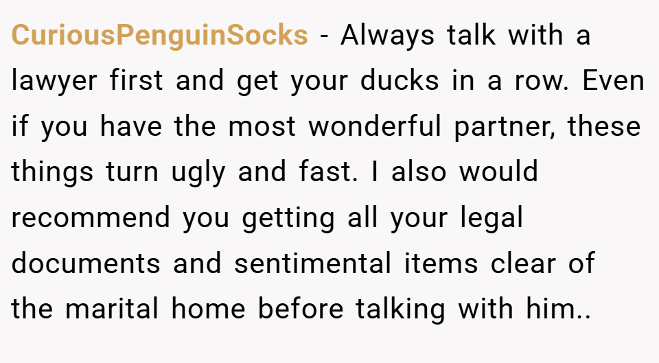 CuriousPenguinSocks − Always talk with a lawyer first and get your ducks in a row. Even if you have the most wonderful partner, these things turn ugly and fast. I also would recommend you getting all your legal documents and sentimental items clear of the marital home before talking with him..