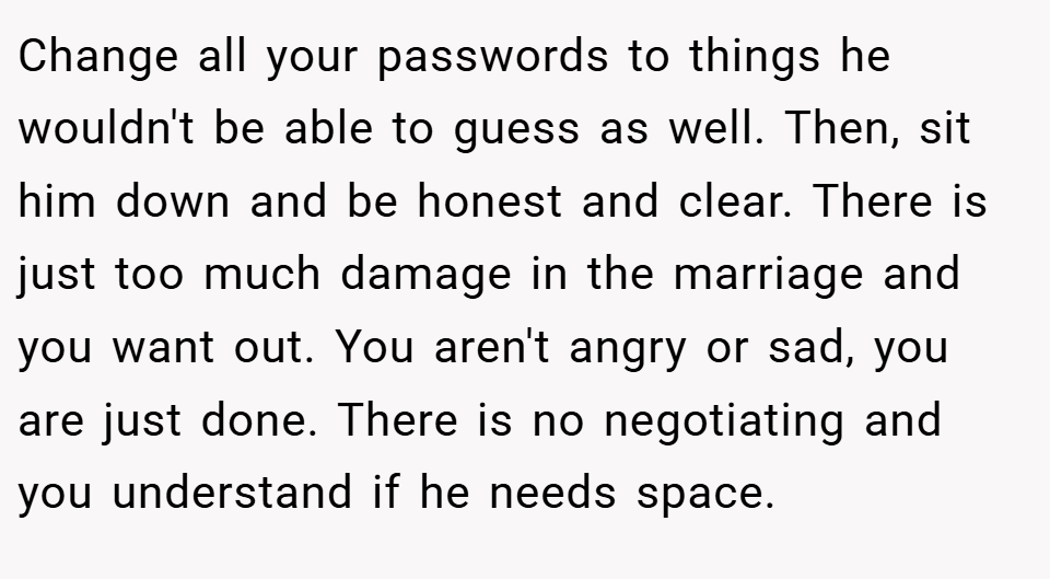 Change all your passwords to things he wouldn't be able to guess as well. Then, sit him down and be honest and clear. There is just too much damage in the marriage and you want out. You aren't angry or sad, you are just done. There is no negotiating and you understand if he needs space.