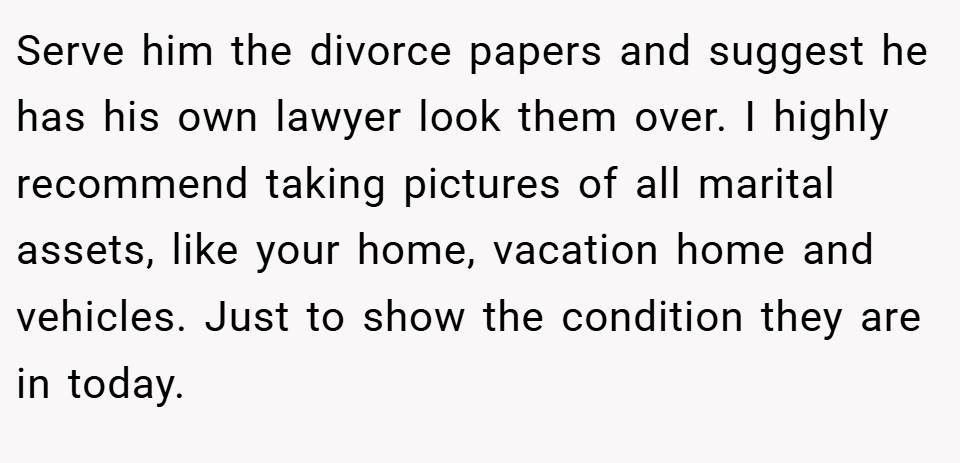 Serve him the divorce papers and suggest he has his own lawyer look them over. I highly recommend taking pictures of all marital assets, like your home, vacation home and vehicles. Just to show the condition they are in today.