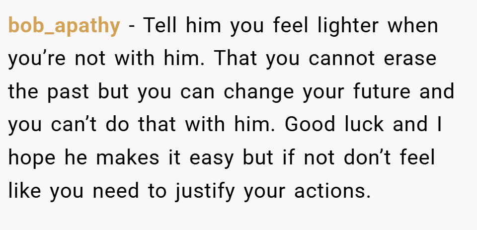 bob_apathy − Tell him you feel lighter when you’re not with him. That you cannot erase the past but you can change your future and you can’t do that with him. Good luck and I hope he makes it easy but if not don’t feel like you need to justify your actions.
