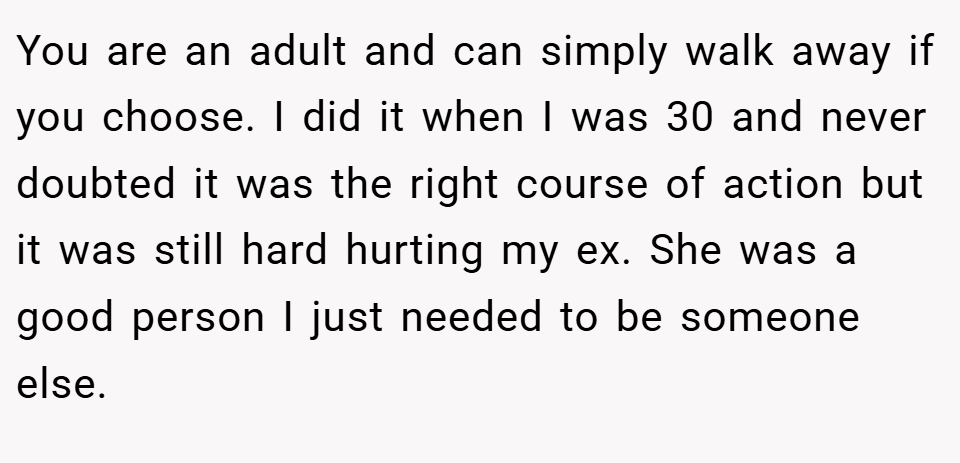 You are an adult and can simply walk away if you choose. I did it when I was 30 and never doubted it was the right course of action but it was still hard hurting my ex. She was a good person I just needed to be someone else.