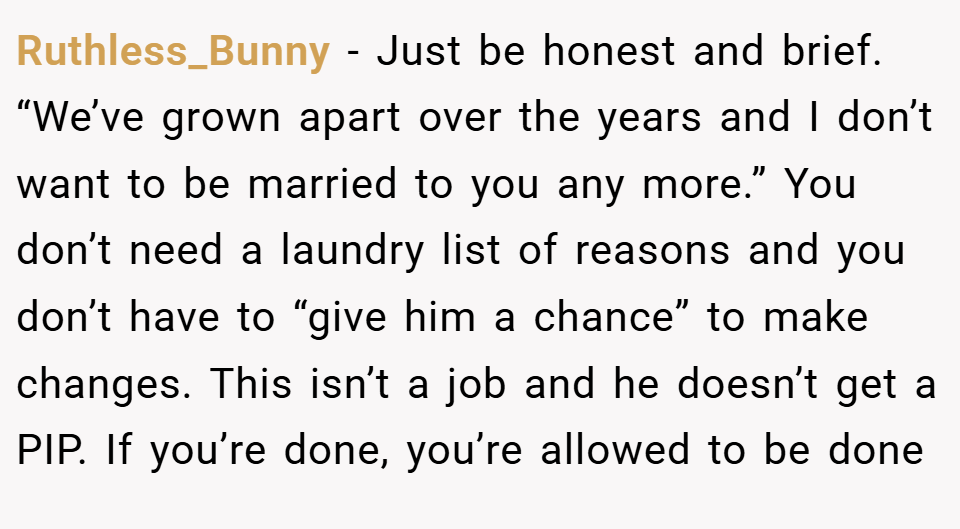 Ruthless_Bunny − Just be honest and brief. “We’ve grown apart over the years and I don’t want to be married to you any more.” You don’t need a laundry list of reasons and you don’t have to “give him a chance” to make changes. This isn’t a job and he doesn’t get a PIP. If you’re done, you’re allowed to be done