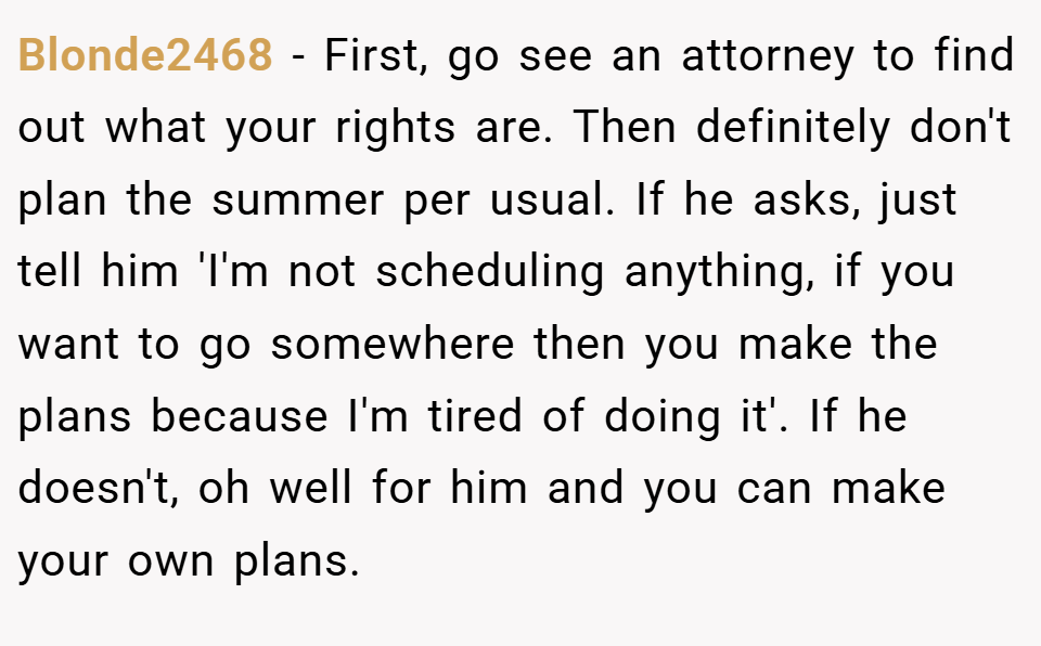 Blonde2468 − First, go see an attorney to find out what your rights are. Then definitely don't plan the summer per usual. If he asks, just tell him 'I'm not scheduling anything, if you want to go somewhere then you make the plans because I'm tired of doing it'. If he doesn't, oh well for him and you can make your own plans.
